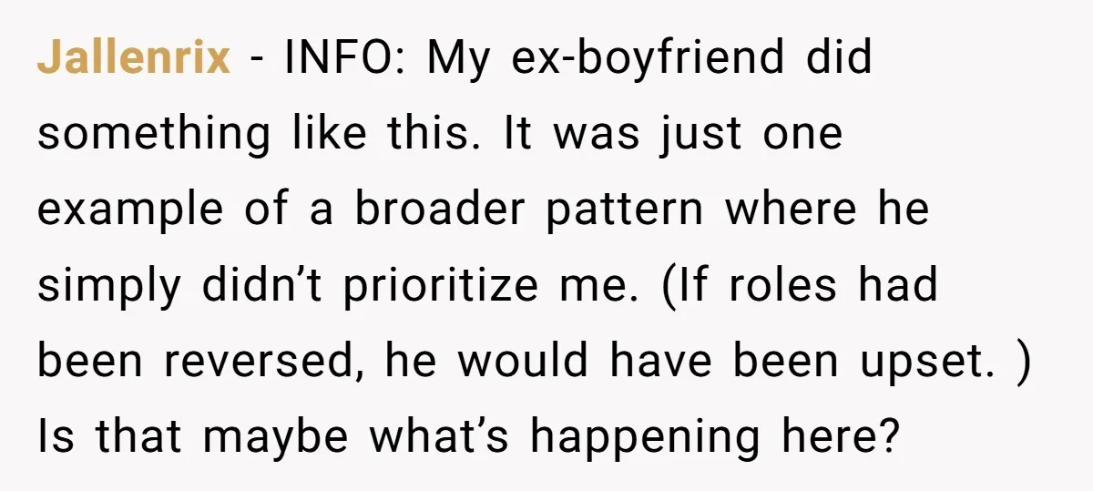 Jallenrix − INFO: My ex-boyfriend did something like this. It was just one example of a broader pattern where he simply didn’t prioritize me. (If roles had been reversed, he...