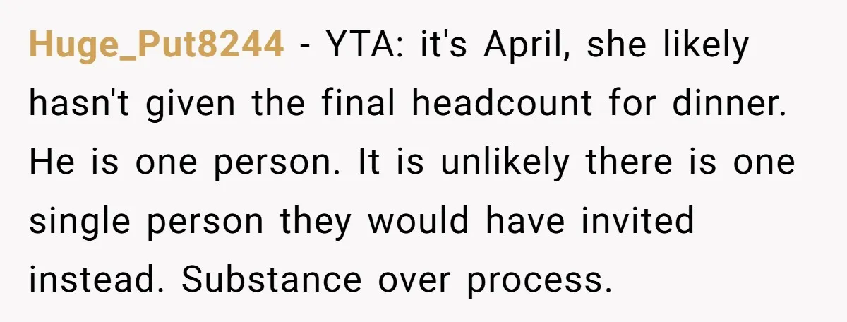 Huge_Put8244 − YTA: it's April, she likely hasn't given the final headcount for dinner. He is one person. It is unlikely there is one single person they would have invited...