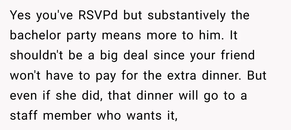 Yes you've RSVPd but substantively the bachelor party means more to him. It shouldn't be a big deal since your friend won't have to pay for the extra dinner. But...