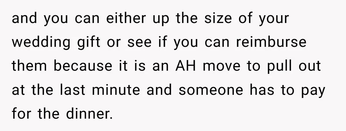 and you can either up the size of your wedding gift or see if you can reimburse them because it is an AH move to pull out at the last...