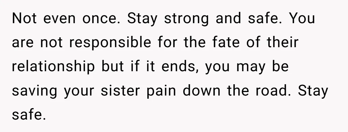 Not even once. Stay strong and safe. You are not responsible for the fate of their relationship but if it ends, you may be saving your sister pain down the...