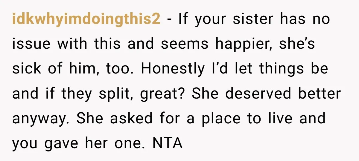 idkwhyimdoingthis2 − If your sister has no issue with this and seems happier, she’s sick of him, too. Honestly I’d let things be and if they split, great? She deserved...