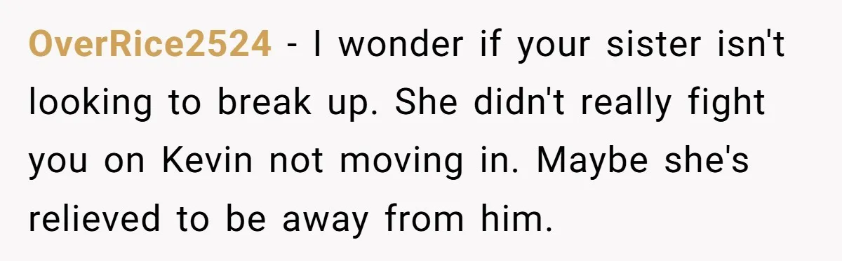 OverRice2524 − I wonder if your sister isn't looking to break up. She didn't really fight you on Kevin not moving in. Maybe she's relieved to be away from him.