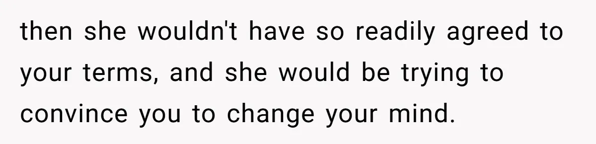 then she wouldn't have so readily agreed to your terms, and she would be trying to convince you to change your mind.