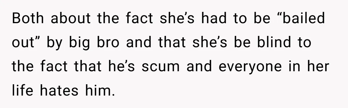Both about the fact she’s had to be “bailed out” by big bro and that she’s be blind to the fact that he’s scum and everyone in her life hates...