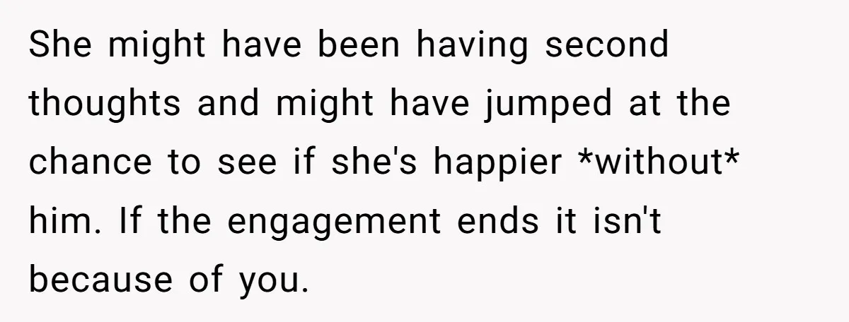 She might have been having second thoughts and might have jumped at the chance to see if she's happier *without* him. If the engagement ends it isn't because of you.