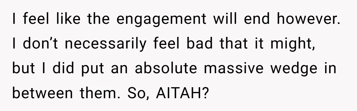 I feel like the engagement will end however. I don’t necessarily feel bad that it might, but I did put an absolute massive wedge in between them. So, AITAH?