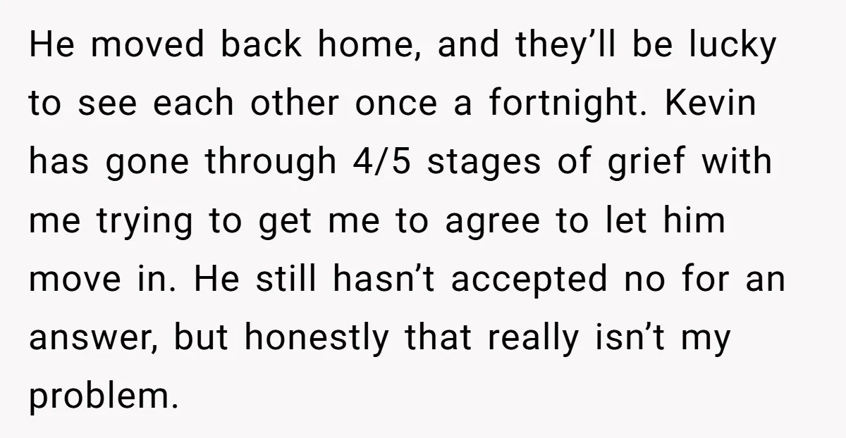 He moved back home, and they’ll be lucky to see each other once a fortnight. Kevin has gone through 4/5 stages of grief with me trying to get me to...