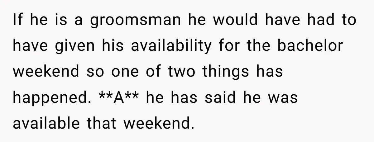 If he is a groomsman he would have had to have given his availability for the bachelor weekend so one of two things has happened. **A** he has said he...