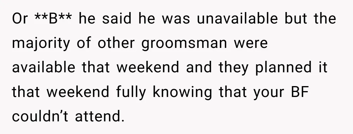 Or **B** he said he was unavailable but the majority of other groomsman were available that weekend and they planned it that weekend fully knowing that your BF couldn’t attend.