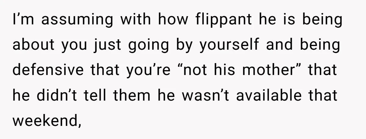 I’m assuming with how flippant he is being about you just going by yourself and being defensive that you’re “not his mother” that he didn’t tell them he wasn’t available...