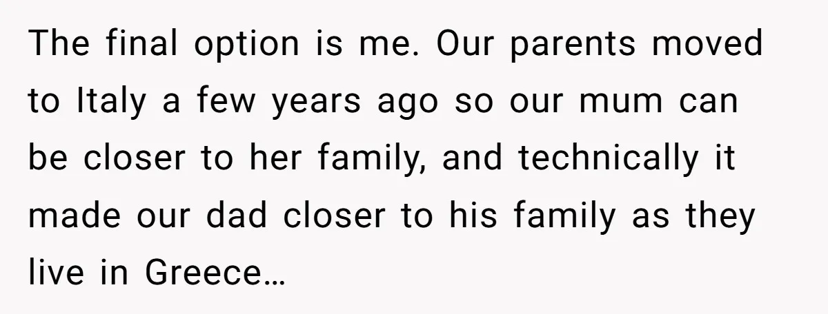 The final option is me. Our parents moved to Italy a few years ago so our mum can be closer to her family, and technically it made our dad closer...