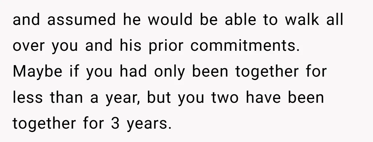 and assumed he would be able to walk all over you and his prior commitments. Maybe if you had only been together for less than a year, but you two...
