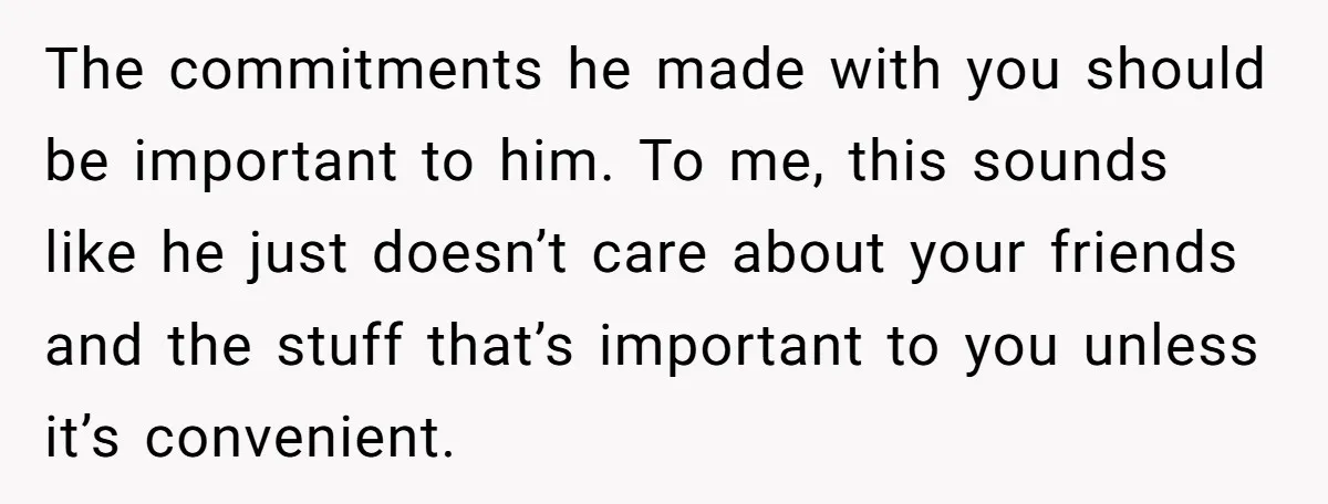 The commitments he made with you should be important to him. To me, this sounds like he just doesn’t care about your friends and the stuff that’s important to you...