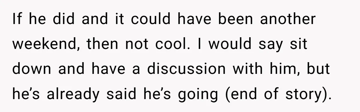 If he did and it could have been another weekend, then not cool. I would say sit down and have a discussion with him, but he’s already said he’s going...