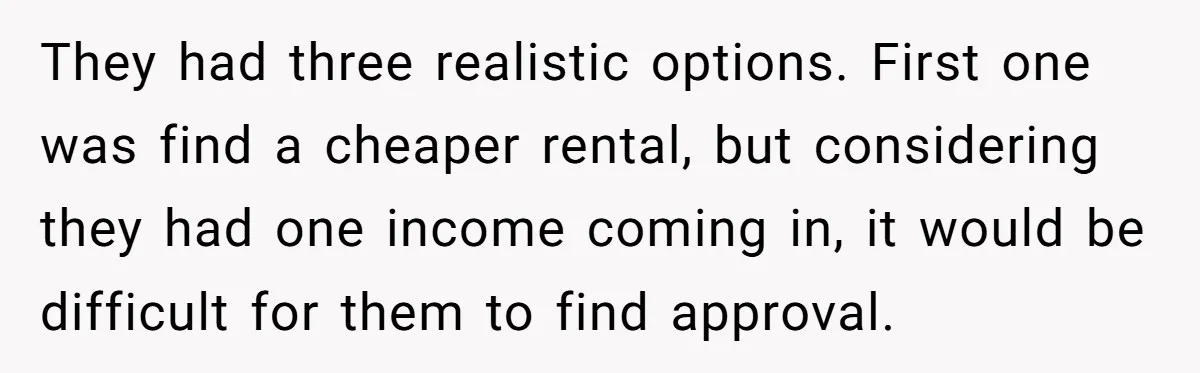 They had three realistic options. First one was find a cheaper rental, but considering they had one income coming in, it would be difficult for them to find approval.
