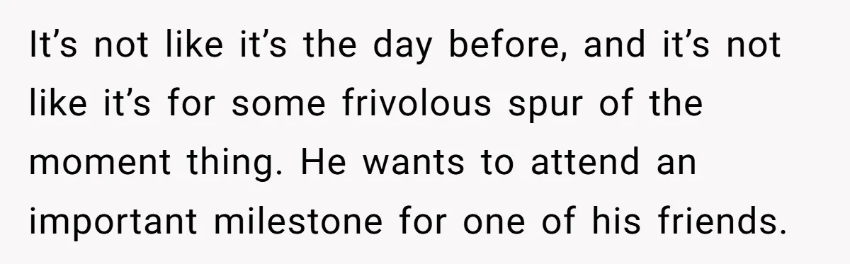 It’s not like it’s the day before, and it’s not like it’s for some frivolous spur of the moment thing. He wants to attend an important milestone for one of...