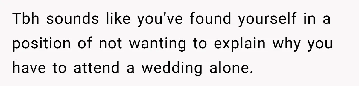 Tbh sounds like you’ve found yourself in a position of not wanting to explain why you have to attend a wedding alone.