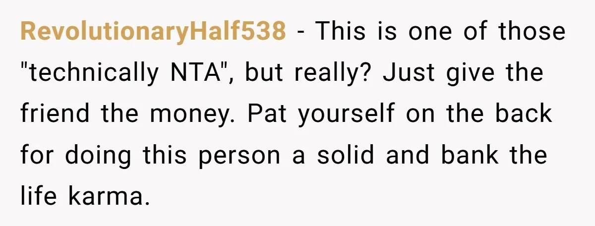 RevolutionaryHalf538 - This is one of those "technically NTA", but really? Just give the friend the money. Pat yourself on the back for doing this person a solid and bank...