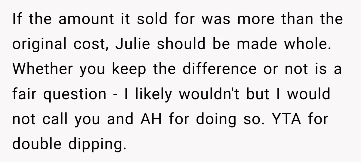 If the amount it sold for was more than the original cost, Julie should be made whole. Whether you keep the difference or not is a fair question - I...