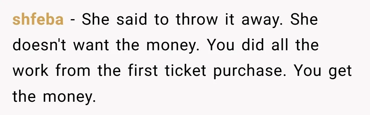 shfeba - She said to throw it away. She doesn't want the money. You did all the work from the first ticket purchase. You get the money.