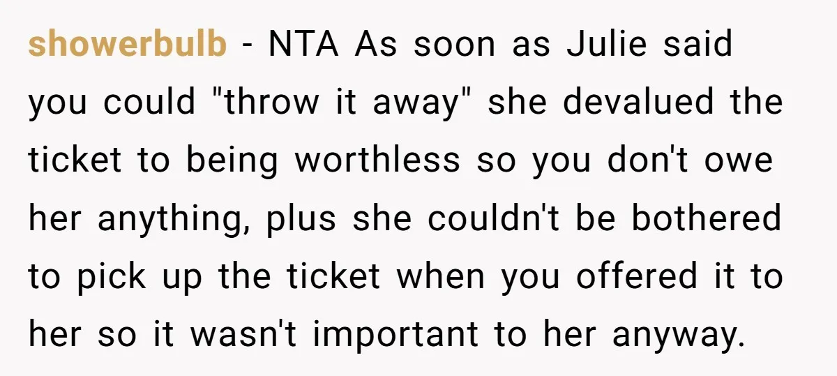 showerbulb - NTA As soon as Julie said you could "throw it away" she devalued the ticket to being worthless so you don't owe her anything, plus she couldn't be...