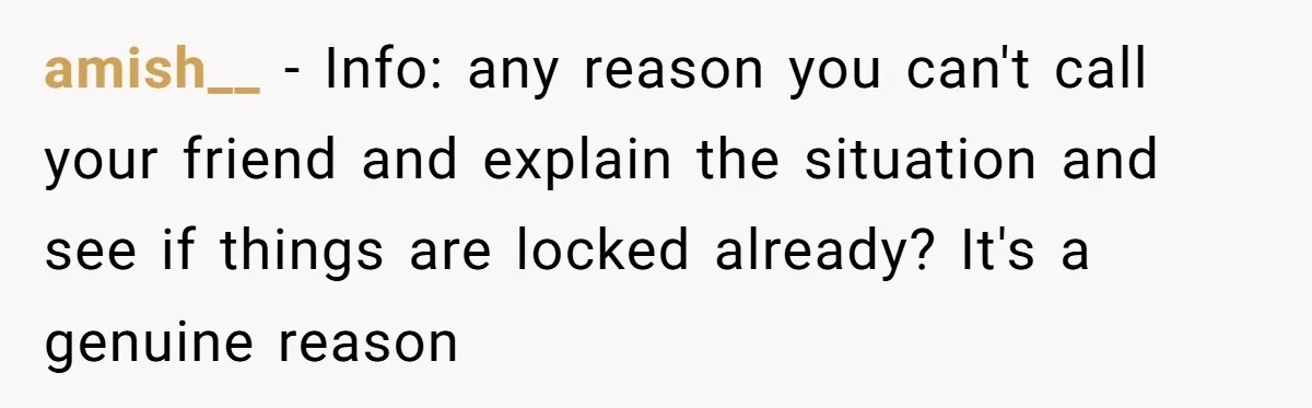 amish__ − Info: any reason you can't call your friend and explain the situation and see if things are locked already? It's a genuine reason