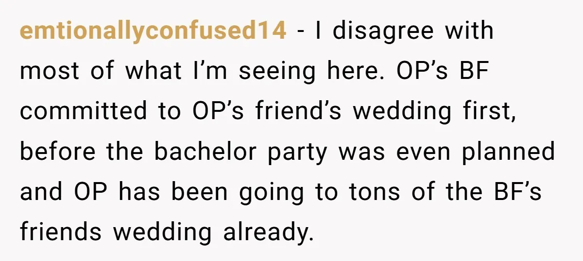 emtionallyconfused14 − I disagree with most of what I’m seeing here. OP’s BF committed to OP’s friend’s wedding first, before the bachelor party was even planned and OP has been...
