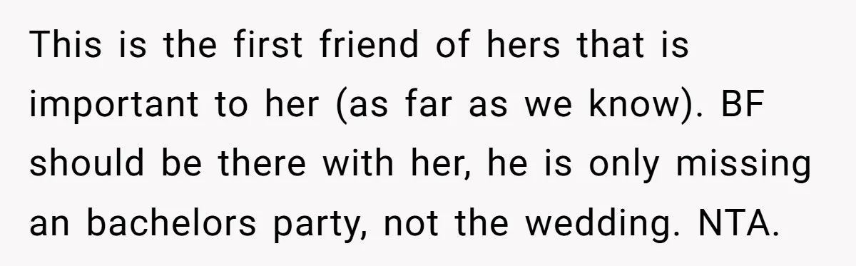 This is the first friend of hers that is important to her (as far as we know). BF should be there with her, he is only missing an bachelors party,...