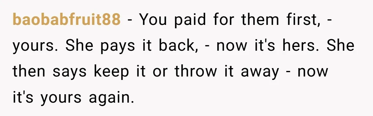 baobabfruit88 - You paid for them first, - yours. She pays it back, - now it's hers. She then says keep it or throw it away - now it's yours...