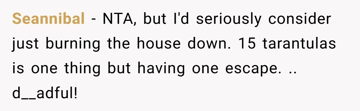 Seannibal − NTA, but I'd seriously consider just burning the house down. 15 tarantulas is one thing but having one escape. .. d__adful!