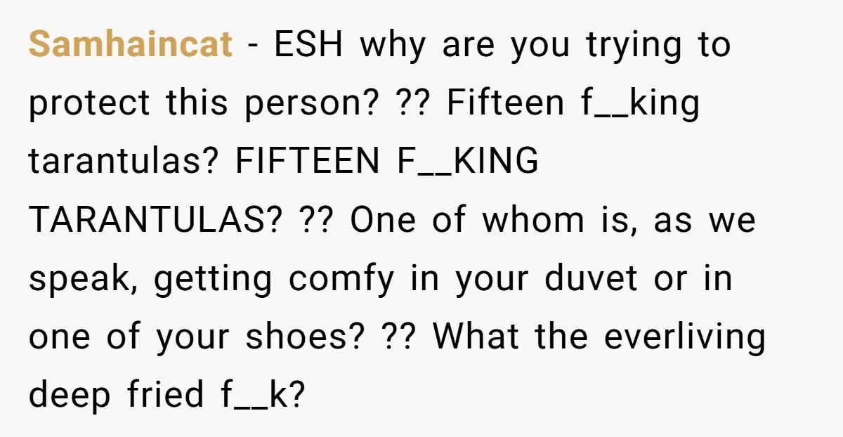 Samhaincat − ESH why are you trying to protect this person? ?? Fifteen f__king tarantulas? FIFTEEN F__KING TARANTULAS? ?? One of whom is, as we speak, getting comfy in your...