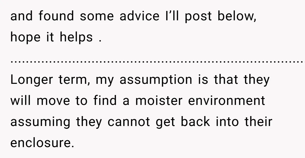 and found some advice I’ll post below, hope it helps . .................................................................................. Longer term, my assumption is that they will move to find a moister environment assuming they cannot get...