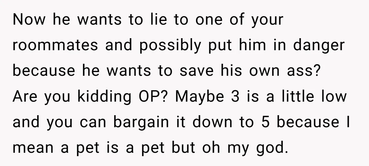 Now he wants to lie to one of your roommates and possibly put him in danger because he wants to save his own ass? Are you kidding OP? Maybe 3...
