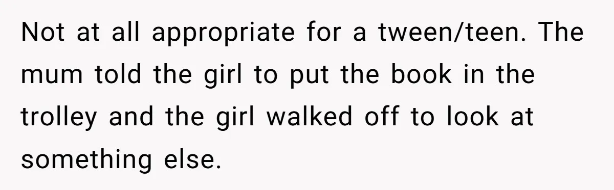 Not at all appropriate for a tween/teen. The mum told the girl to put the book in the trolley and the girl walked off to look at something else.