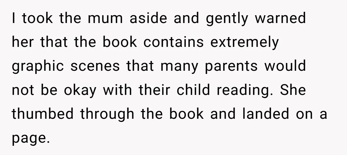 I took the mum aside and gently warned her that the book contains extremely graphic scenes that many parents would not be okay with their child reading. She thumbed through...