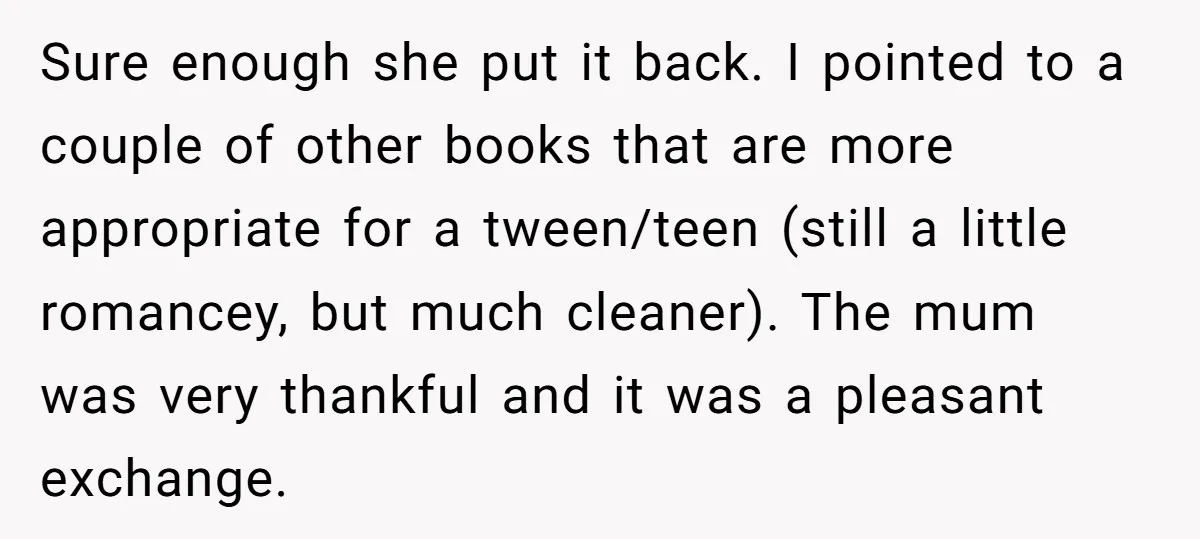 Sure enough she put it back. I pointed to a couple of other books that are more appropriate for a tween/teen (still a little romancey, but much cleaner). The mum...