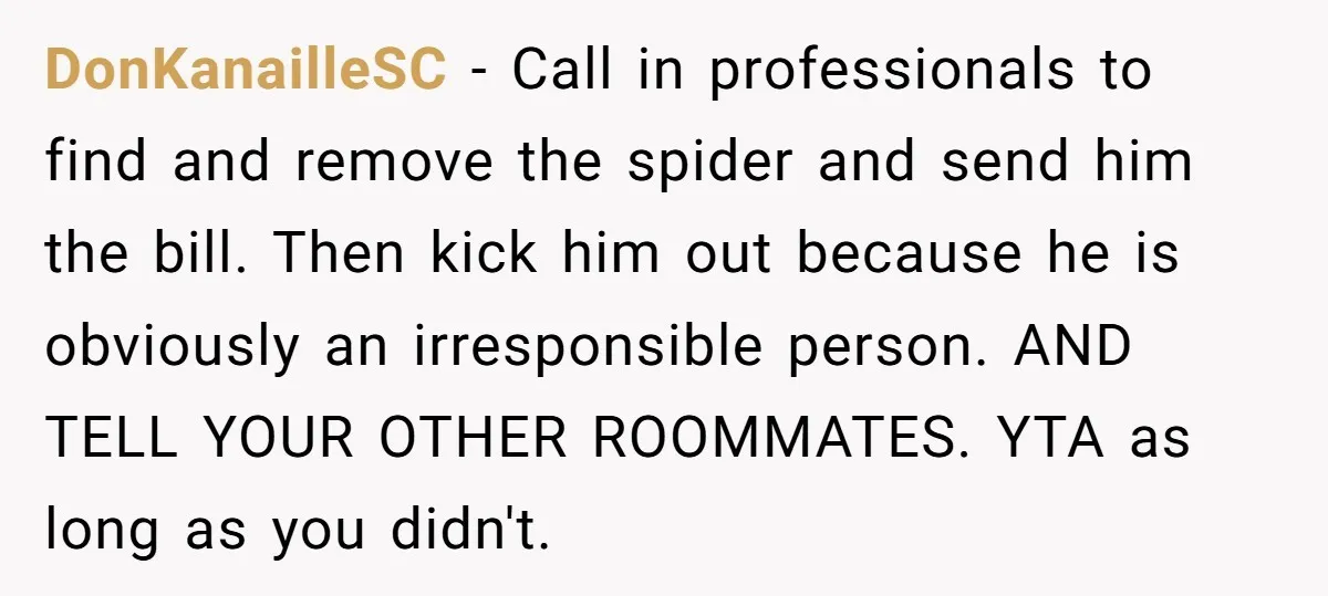 DonKanailleSC − Call in professionals to find and remove the spider and send him the bill. Then kick him out because he is obviously an irresponsible person. AND TELL YOUR...