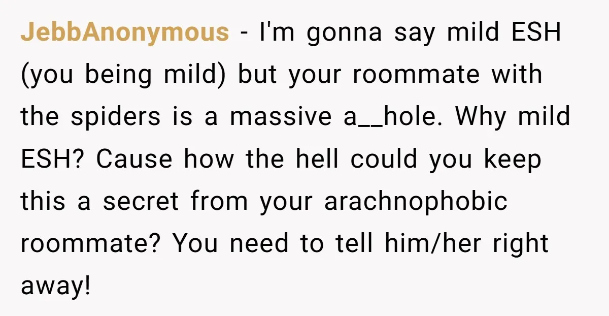 JebbAnonymous − I'm gonna say mild ESH (you being mild) but your roommate with the spiders is a massive a__hole. Why mild ESH? Cause how the hell could you keep...