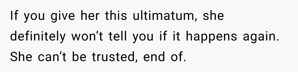 If you give her this ultimatum, she definitely won’t tell you if it happens again. She can’t be trusted, end of.