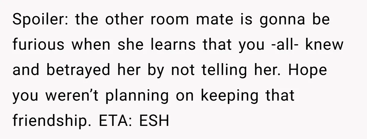 Spoiler: the other room mate is gonna be furious when she learns that you -all- knew and betrayed her by not telling her. Hope you weren’t planning on keeping that...