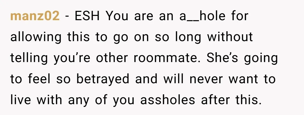 manz02 − ESH You are an a__hole for allowing this to go on so long without telling you’re other roommate. She’s going to feel so betrayed and will never want...