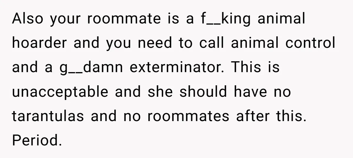 Also your roommate is a f__king animal hoarder and you need to call animal control and a g__damn exterminator. This is unacceptable and she should have no tarantulas and no...