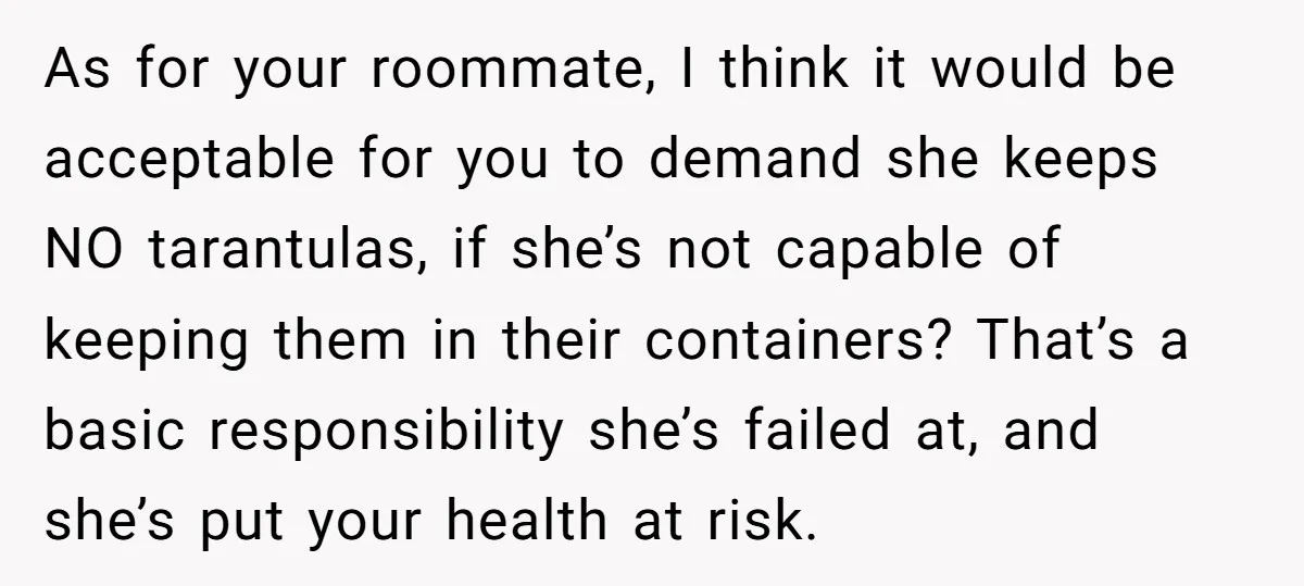 As for your roommate, I think it would be acceptable for you to demand she keeps NO tarantulas, if she’s not capable of keeping them in their containers? That’s a...