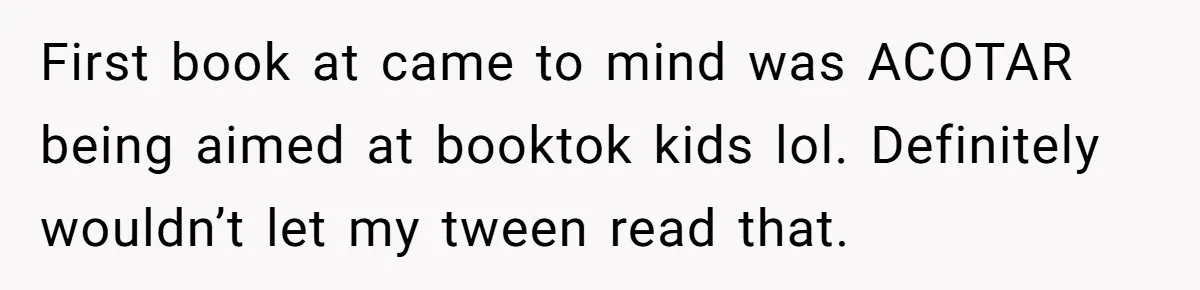 First book at came to mind was ACOTAR being aimed at booktok kids lol. Definitely wouldn’t let my tween read that.