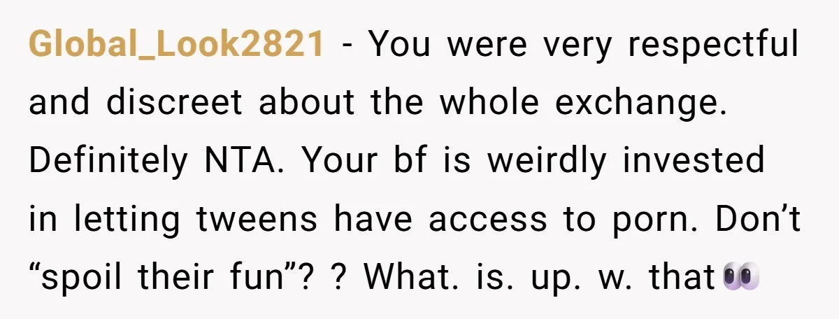 Global_Look2821 − You were very respectful and discreet about the whole exchange. Definitely NTA. Your bf is weirdly invested in letting tweens have access to porn. Don’t “spoil their fun”?...