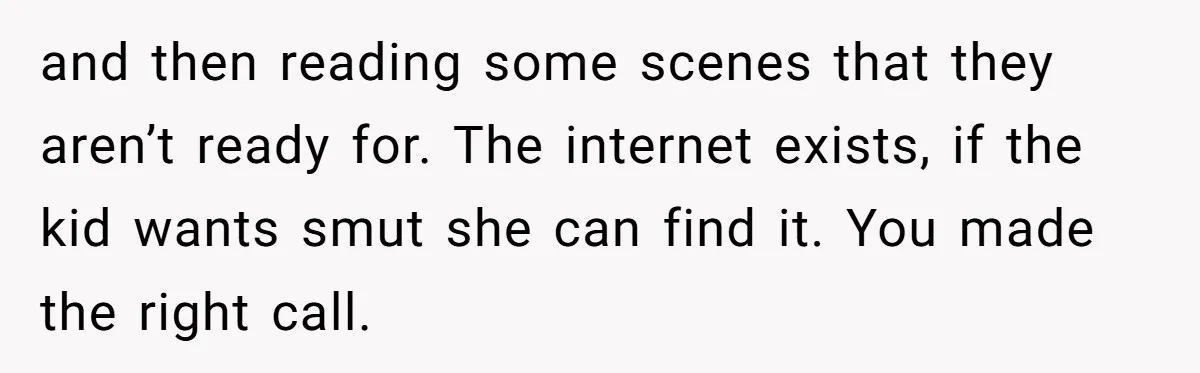 and then reading some scenes that they aren’t ready for. The internet exists, if the kid wants smut she can find it. You made the right call.