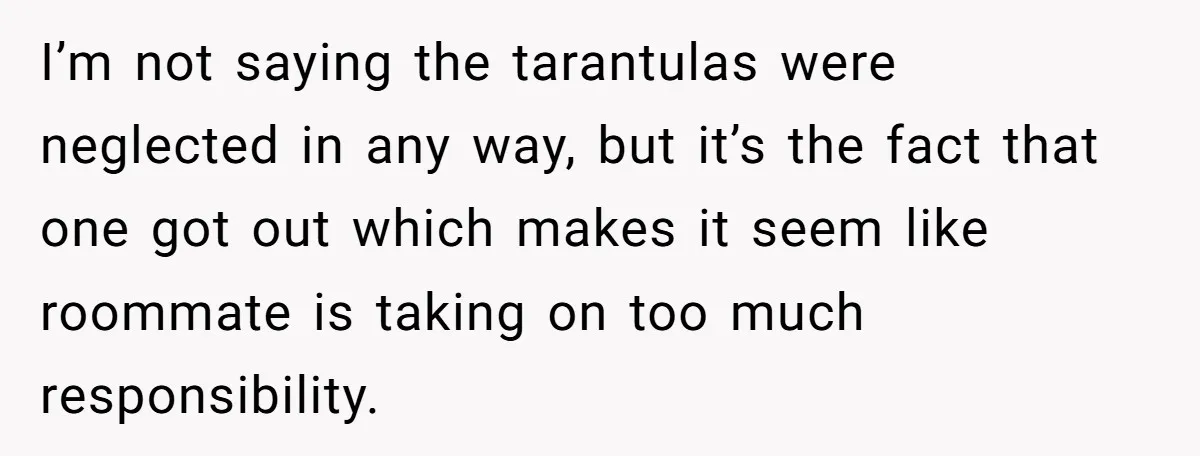 I’m not saying the tarantulas were neglected in any way, but it’s the fact that one got out which makes it seem like roommate is taking on too much responsibility.