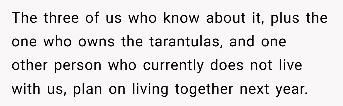 The three of us who know about it, plus the one who owns the tarantulas, and one other person who currently does not live with us, plan on living together...