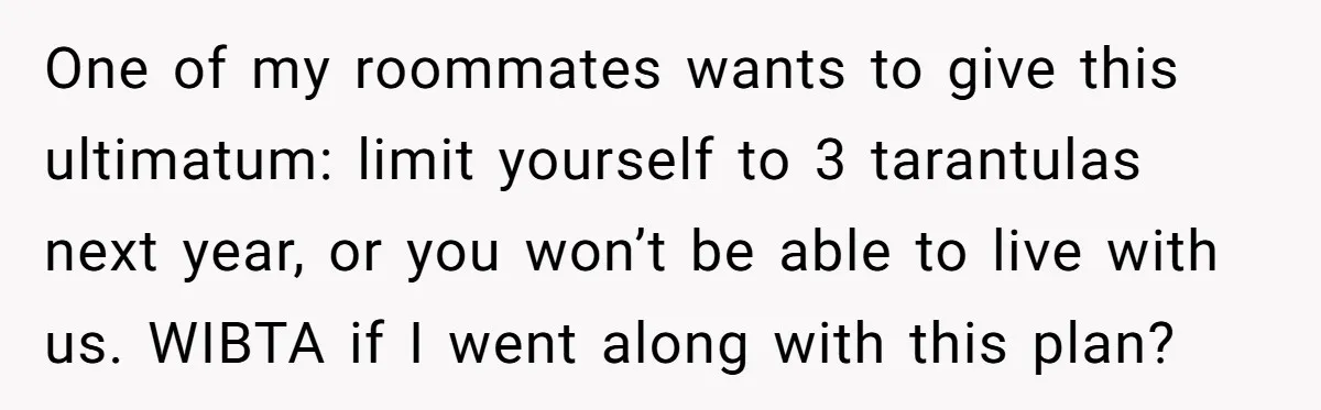 One of my roommates wants to give this ultimatum: limit yourself to 3 tarantulas next year, or you won’t be able to live with us. WIBTA if I went along...
